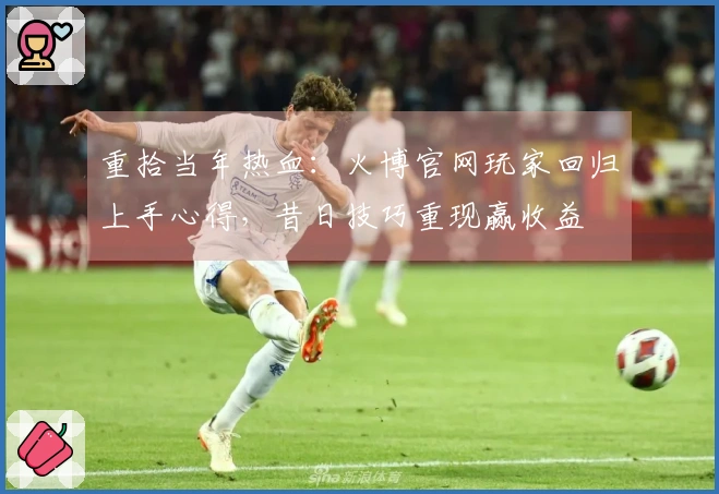 重拾当年热血：火博官网玩家回归上手心得，昔日技巧重现赢收益