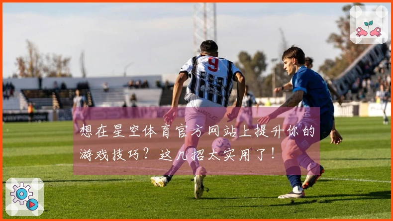想在星空体育官方网站上提升你的游戏技巧？这几招太实用了！