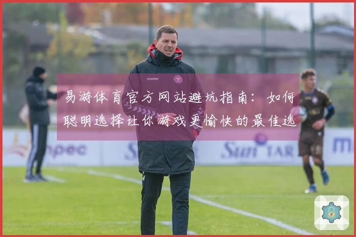 易游体育官方网站避坑指南：如何聪明选择让你游戏更愉快的最佳选项