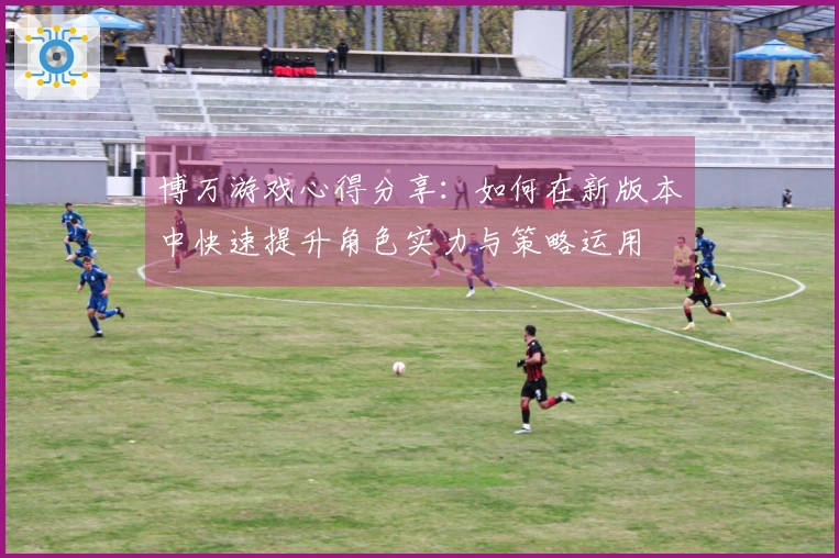 博万游戏心得分享：如何在新版本中快速提升角色实力与策略运用