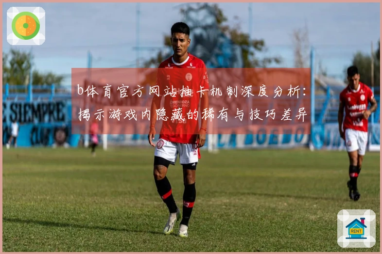 b体育官方网站抽卡机制深度分析：揭示游戏内隐藏的稀有与技巧差异